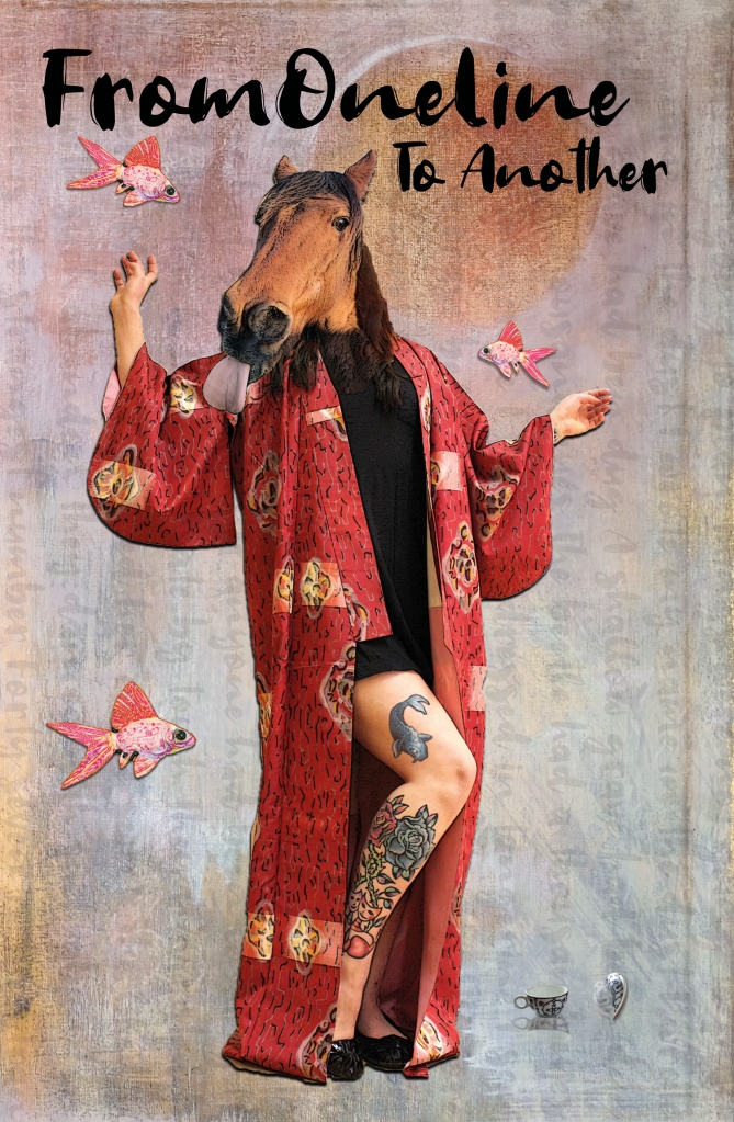 FromOneLine To Another : (click to read more and buy book - link will take you through to the paperback version on Amazon) : Front cover image shows a figure in a red kimono, their leg showing (on their thigh is a blue fish tattoo). They have a horses head instead of their own human head, and the horse is sticking out his tongue in a cheeky pose. The figure holds their arms above and to the side of them, showing one leg cheekily through the open kimono. 3 pink fish and a partly submerged teacup and saucer are included, against a background which includes a golden moon/sun, anstract art painting by megwaf, with the prompt lines faded and running down the image. 
